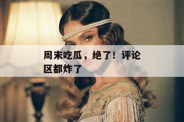 周末吃瓜，绝了！评论区都炸了