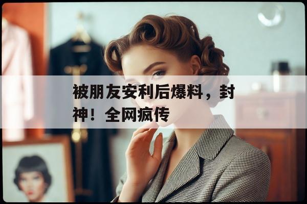 被朋友安利后爆料，封神！全网疯传